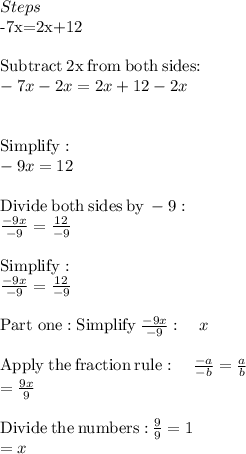 Steps\\$-7x=2x+12$\\\\$\mathrm{Subtract\:}2x\mathrm{\:from\:both\:sides}:$\\-7x-2x=2x+12-2x\\\\\\\mathrm{Simplify}:\\-9x=12\\\\\mathrm{Divide\:both\:sides\:by\:}-9:\\\frac{-9x}{-9}=\frac{12}{-9}\\\\\mathrm{Simplify}:\\\frac{-9x}{-9}=\frac{12}{-9}\\\\\mathrm{Part\ one:Simplify\:}\frac{-9x}{-9}:\quad x\\\\\mathrm{Apply\:the\:fraction\:rule}:\quad \frac{-a}{-b}=\frac{a}{b}\\=\frac{9x}{9}\\\\\mathrm{Divide\:the\:numbers:}\:\frac{9}{9}=1\\=x