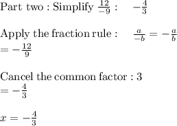 \mathrm{Part\ two:Simplify\:}\frac{12}{-9}:\quad -\frac{4}{3}\\\\\mathrm{Apply\:the\:fraction\:rule}:\quad \frac{a}{-b}=-\frac{a}{b}\\=-\frac{12}{9}\\\\\mathrm{Cancel\:the\:common\:factor:}\:3\\=-\frac{4}{3}\\\\x=-\frac{4}{3}\\