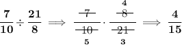 \bf \cfrac{7}{10}\div \cfrac{21}{8}\implies \cfrac{~~\begin{matrix} 7 \\[-0.7em]\cline{1-1}\\[-5pt]\end{matrix}~~}{\underset{5}{~~\begin{matrix} 10\\[-0.7em]\cline{1-1}\\[-5pt]\end{matrix}~~}}\cdot \cfrac{\stackrel{4}{~~\begin{matrix} 8 \\[-0.7em]\cline{1-1}\\[-5pt]\end{matrix}~~}}{\underset{3}{~~\begin{matrix} 21 \\[-0.7em]\cline{1-1}\\[-5pt]\end{matrix}~~}}\implies \cfrac{4}{15}