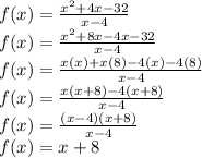 f(x) = \frac{x^{2} + 4x - 32}{x - 4} \\f(x) = \frac{x^{2} + 8x - 4x - 32}{x - 4} \\f(x) = \frac{x(x) + x(8) - 4(x) - 4(8)}{x - 4} \\f(x) = \frac{x(x + 8) - 4(x + 8)}{x - 4} \\f(x) = \frac{(x - 4)(x + 8)}{x - 4} \\f(x) = x + 8