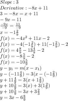 Slope: 3 \\Derivative: -8x + 11 \\3 = -8x = x + 11 \\-9x = 11 \\\frac{-9x}{-9} = \frac{11}{-9} \\x = -1\frac{2}{9} \\f(x) = -4x^{2} + 11x - 2 \\ f(x) = -4(-1\frac{2}{9}) + 11(-1\frac{2}{9}) - 2 \\f(x) = 4\frac{8}{9} - 13\frac{4}{9} - 2 \\f(x) = -8\frac{5}{9} - 2 \\f(x) = -10\frac{5}{9} \\y - y_{1} = m(x - x_{1}) \\y - (-11\frac{4}{9}) = 3(x - (-1\frac{2}{9}) \\y + 11\frac{4}{9} = 3(x + 1\frac{2}{9}) \\y + 10\frac{5}{9} = 3(x) + 3(1\frac{2}{9}) \\y + 10\frac{5}{9} = 3x + 3\frac{2}{3} \\y = 3x - 6\frac{8}{9}