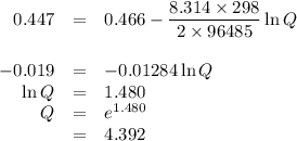 \begin{array}{rcl}0.447 & = & 0.466 - \dfrac{8.314\times 298}{2 \times 96 485} \ln Q\\\\-0.019& = & -0.01284 \ln Q\\\ln Q & = & 1.480\\Q & = & e^{1.480}\\ & = & 4.392\\\end{array}