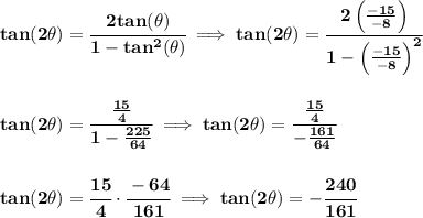 \bf tan(2\theta)=\cfrac{2tan(\theta)}{1-tan^2(\theta)}\implies tan(2\theta)=\cfrac{2\left( \frac{-15}{-8} \right)}{1-\left( \frac{-15}{-8} \right)^2}&#10;\\\\\\&#10;tan(2\theta)=\cfrac{\frac{15}{4}}{1-\frac{225}{64}}\implies tan(2\theta)=\cfrac{\frac{15}{4}}{-\frac{161}{64}}&#10;\\\\\\&#10;tan(2\theta)=\cfrac{15}{4}\cdot \cfrac{-64}{161}\implies tan(2\theta)=-\cfrac{240}{161}