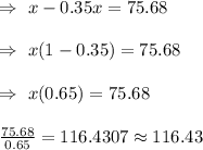\Rightarrow\ x-0.35x=75.68\\\\\Rightarrow\ x(1-0.35)=75.68\\\\\Rightarrow\ x(0.65)=75.68\\\\\Rightarrowx\frac{75.68}{0.65}=116.4307\approx116.43