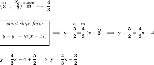 \bf (\stackrel{x_1}{3}~,~\stackrel{y_1}{\frac{5}{2}}) \stackrel{slope}{m}\implies \cfrac{4}{3} \\\\\\ \begin{array}{|c|ll} \cline{1-1} \textit{point-slope form}\\ \cline{1-1} \\ y-y_1=m(x-x_1) \\\\ \cline{1-1} \end{array}\implies y-\stackrel{y_1}{\cfrac{5}{2}}=\stackrel{m}{\cfrac{4}{3}}(x-\stackrel{x_1}{3})\implies y-\cfrac{5}{2}=\cfrac{4}{3}x-4 \\\\\\ y=\cfrac{4}{3}x-4+\cfrac{5}{2}\implies y=\cfrac{4}{3}x-\cfrac{3}{2}