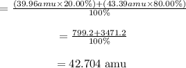 \begin{array}{c}{=\frac{(39.96 a m u \times 20.00 \%)+(43.39 a m u \times 80.00 \%)}{100 \%}} \\\\ {=\frac{799.2+3471.2}{100 \%}} \\\\ {=42.704 \text { amu }}\end{array}