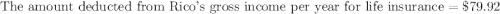 \text{The amount deducted from Rico's gross income per year for life insurance}=\$79.92