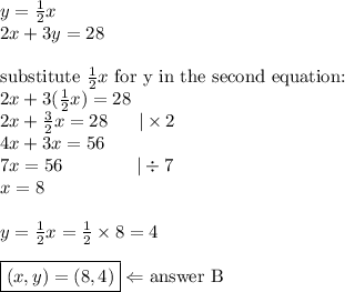 y=\frac{1}{2}x \\&#10;2x+3y=28 \\ \\&#10;\hbox{substitute } \frac{1}{2}x \hbox{ for y in the second equation:} \\&#10;2x+3 (\frac{1}{2}x)=28 \\&#10;2x+\frac{3}{2}x=28 \ \ \ \ \  |\times 2 \\&#10;4x+3x=56 \\&#10;7x=56 \ \ \ \ \ \ \ \ \ \ \ \ |\div 7 \\&#10;x=8 \\ \\&#10;y=\frac{1}{2}x=\frac{1}{2} \times 8=4 \\ \\&#10;\boxed{(x,y)=(8,4)} \Leftarrow \hbox{answer B}