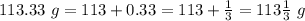 113.33\ g=113+0.33=113+\frac{1}{3}=113\frac{1}{3}\ g