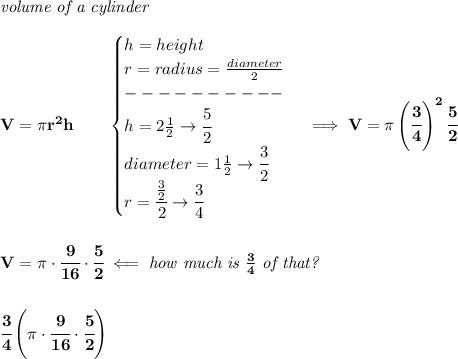 \bf \textit{volume of a cylinder}\\\\&#10;V=\pi r^2 h\qquad &#10;\begin{cases}&#10;h=height\\&#10;r=radius=\frac{diameter}{2}\\&#10;----------\\&#10;h=2\frac{1}{2}\to \cfrac{5}{2}\\&#10;diameter=1\frac{1}{2}\to \cfrac{3}{2}\\&#10;r=\cfrac{\frac{3}{2}}{2}\to \cfrac{3}{4}&#10;\end{cases}\implies V=\pi \left( \cfrac{3}{4} \right)^2\cfrac{5}{2}&#10;\\\\\\&#10;V=\pi \cdot \cfrac{9}{16}\cdot \cfrac{5}{2}\impliedby \textit{how much is }\frac{3}{4}\textit{ of that?}&#10;\\\\\\&#10;\cfrac{3}{4}\left( \pi \cdot \cfrac{9}{16}\cdot \cfrac{5}{2} \right)
