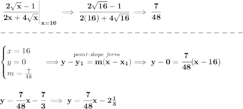 \bf \left. \cfrac{2\sqrt{x}-1}{2x+4\sqrt{x}} \right|_{x=16}\implies \cfrac{2\sqrt{16}-1}{2(16)+4\sqrt{16}} \implies \cfrac{7}{48}\\\\&#10;-------------------------------\\\\&#10;\begin{cases}&#10;x=16\\&#10;y=0\\&#10;m=\frac{7}{48}&#10;\end{cases}\implies \stackrel{\textit{point-slope form}}{y- y_1= m(x- x_1)}\implies y-0=\cfrac{7}{48}(x-16)&#10;\\\\\\&#10;y=\cfrac{7}{48}x-\cfrac{7}{3}\implies y=\cfrac{7}{48}x-2\frac{1}{3}