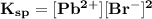 \mathbf{K_{sp} = [Pb^{2+}] [Br^-]^2}