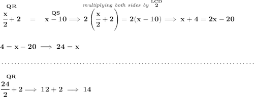 \bf \stackrel{QR}{\cfrac{x}{2}+2}~~=~~\stackrel{QS}{x - 10}\implies \stackrel{\textit{multiplying both sides by }\stackrel{LCD}{2}}{2\left( \cfrac{x}{2}+2 \right)=2(x-10)}\implies x+4=2x-20 \\\\\\ 4=x-20\implies 24=x \\\\[-0.35em] ~\dotfill\\\\ \stackrel{QR}{\cfrac{24}{2}+2}\implies 12+2\implies 14