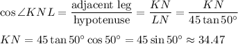 \cos \angle KNL=\dfrac{\text{adjacent leg}}{\text{hypotenuse}}=\dfrac{KN}{LN}=\dfrac{KN}{45\tan 50^{\circ}}\\ \\KN=45\tan 50^{\circ}\cos 50^{\circ}=45\sin 50^{\circ}\approx 34.47