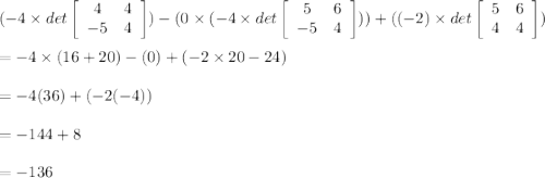 (-4 \times det \left[\begin{array}{cc}4&4\\-5&4\end{array}\right]) - (0 \times (-4 \times det \left[\begin{array}{cc}5&6\\-5&4\end{array}\right]))+ ((-2) \times det\left[\begin{array}{cc}5&6\\4&4\end{array}\right])\\\\ =-4 \times (16 + 20)-(0)+(-2 \times 20-24)\\\\ =-4(36)+(-2(-4))\\\\ =-144+8\\\\ =-136
