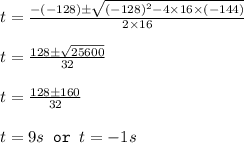 t=\frac{-(-128)\pm \sqrt{(-128)^2-4\times 16\times (-144)}}{2\times 16}\\\\t=\frac{128\pm \sqrt{25600}}{32}\\\\t=\frac{128\pm 160}{32}\\\\t=9s\texttt{ or }t=-1s