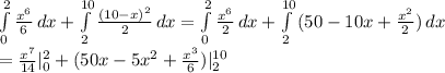 \int\limits^2_0 {\frac{x^6}{6}}\, dx +\int\limits^{10}_2 {\frac{(10-x)^2}{2}} \, dx=\int\limits^2_0 {\frac{x^6}{2}}\, dx +\int\limits^{10}_2 {(50-10x+\frac{x^2}{2})} \, dx\\=\frac{x^7}{14} |^{2}_{0} +(50x-5x^2+\frac{x^3}{6} )|^{10}_2