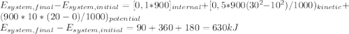 E_{system,final}- E_{system,initial}=[0,1*900]_{internal}+[0,5*900(30^2-10^2)/1000)_{kinetic}+(900*10*(20-0)/1000)_{potential}\\E_{system,final}- E_{system,initial}=90+360+180=630kJ