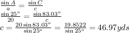 \frac{\sin{A}}{a} = \frac{\sin{C}}{c} \\ \frac{\sin{25^o}}{20} = \frac{\sin{83.03^o}}{c} \\ c= \frac{20\sin{83.03^o}}{\sin{25^o}} = \frac{19.8522}{\sin{25^o}} =46.97 yds