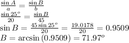 \frac{\sin{A}}{a} =  \frac{\sin{B}}{b}  \\  \frac{\sin{25^o}}{20} = \frac{\sin{B}}{45}  \\ \sin{B}= \frac{45\sin{25^o}}{20} = \frac{19.0178}{20} =0.9509 \\ B=\arcsin{(0.9509)}=71.97^o