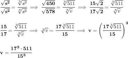 \bf \cfrac{\sqrt{s^2}}{\sqrt{s^2}}=\cfrac{\sqrt[3]{s^3}}{\sqrt[3]{s^3}}\implies \cfrac{\sqrt{450}}{\sqrt{578}}=\cfrac{\sqrt[3]{511}}{\sqrt[3]{v}}\implies \cfrac{15\sqrt{2}}{17\sqrt{2}}=\cfrac{\sqrt[3]{511}}{\sqrt[3]{v}}&#10;\\\\\\&#10;\cfrac{15}{17}=\cfrac{\sqrt[3]{511}}{\sqrt[3]{v}}\implies \sqrt[3]{v}=\cfrac{17\sqrt[3]{511}}{15}\implies v=\left( \cfrac{17\sqrt[3]{511}}{15} \right)^3&#10;\\\\\\&#10;v=\cfrac{17^3\cdot 511}{15^3}