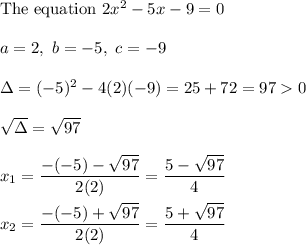 \text{The equation}\ 2x^2-5x-9=0\\\\a=2,\ b=-5,\ c=-9\\\\\Delta=(-5)^2-4(2)(-9)=25+72=970\\\\\sqrt\Delta=\sqrt{97}\\\\x_1=\dfrac{-(-5)-\sqrt{97}}{2(2)}=\dfrac{5-\sqrt{97}}{4}\\\\x_2=\dfrac{-(-5)+\sqrt{97}}{2(2)}=\dfrac{5+\sqrt{97}}{4}