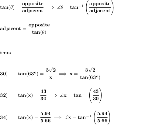 \bf tan(\theta)=\cfrac{opposite}{adjacent}\implies \measuredangle \theta=tan^{-1}\left( \cfrac{opposite}{adjacent} \right)&#10;\\\\\\&#10;adjacent=\cfrac{opposite}{tan(\theta)}\\\\&#10;-----------------------------\\\\&#10;thus&#10;\\\\\\&#10;30)\qquad tan(63^o)=\cfrac{3\sqrt{2}}{x}\implies x=\cfrac{3\sqrt{2}}{tan(63^o)}&#10;\\\\\\&#10;32)\qquad tan(x)=\cfrac{43}{30}\implies \measuredangle x=tan^{-1}\left( \cfrac{43}{30} \right)&#10;\\\\\\&#10;34)\qquad tan(x)=\cfrac{5.94}{5.66}\implies \measuredangle x=tan^{-1}\left( \cfrac{5.94}{5.66} \right)