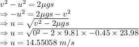 v^2-u^2=2\mu gs\\\Rightarrow -u^2=2\mu gs-v^2\\\Rightarrow u=\sqrt{v^2-2\mu gs}\\\Rightarrow u=\sqrt{0^2-2\times 9.81\times -0.45\times 23.98}\\\Rightarrow u=14.55058\ m/s