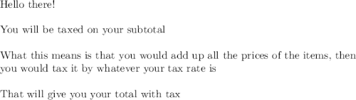 \text{Hello there!}\\\\\text{You will be taxed on your subtotal}\\\\\text{What this means is that you would add up all the prices of the items, then}\\\text{you would tax it by whatever your tax rate is}\\\\\text{That will give you your total with tax}