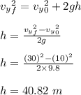 v_y_f^2 = v_y_0^2 + 2gh\\\\h = \frac{v_y_f^2- v_y_0^2}{2g} \\\\h = \frac{(30)^2 - (10)^2}{2\times 9.8} \\\\h = 40.82 \ m