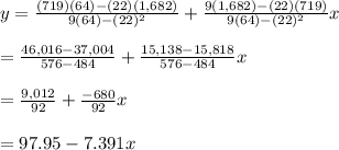 y=\frac{(719)(64)-(22)(1,682)}{9(64)-(22)^2}+\frac{9(1,682)-(22)(719)}{9(64)-(22)^2}x \\  \\ = \frac{46,016-37,004}{576-484} + \frac{15,138-15,818}{576-484} x \\  \\ = \frac{9,012}{92} + \frac{-680}{92} x \\  \\ =97.95-7.391x