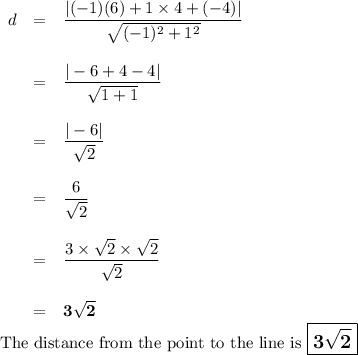 \begin{array}{rcl}d &= &\dfrac{|(-1)(6) + 1\times4 + (-4)|}{\sqrt{(-1)^{2} + 1^{2}}}\\\\& = & \dfrac{|-6 + 4 - 4|}{\sqrt{1 + 1}}\\\\& = & \dfrac{|-6|}{\sqrt{2}}\\\\& = &\dfrac{6}{\sqrt{2}}\\\\& = & \dfrac{3\times\sqrt{2}\times\sqrt{2}}{\sqrt{2}}\\\\& = & \mathbf{3{\sqrt{2}}}\end{array}\\\text{The distance from the point to the line is $\large \boxed{\mathbf{3\sqrt{2}}}$}