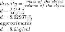 density =\frac{mass\ of\ the\ object}{volume\ of\ the\ object} \\d=\frac{123.4 \ g}{14.3 \ ml} \\d=8.62937 \frac{g}{ml} \\ approximates\\d=8.63 g/ml