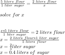 \frac{5\ liters\ flour}{1\ liter\ sugar}=\frac{2\ liters\ flour}{x}\\\\solve\ for\ x\\\\\\\frac{x*5\ liters\ flour}{1\ liter\ sugar}=2\ liters\ flour\\x=\frac{2\ liters\ flour*1\ liter\ sugar}{5\ liters\ flour} \\x=\frac{2}{5}liter\ sugar\\x=0.4\ liters\ of\ sugar\\