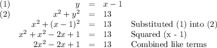 \begin{array}{lrcll}(1) & y & = & x - 1 & \\(2) & x^{2} + y^{2} &= &13& \\& x^{2} + (x - 1)^{2} &= & 13& \text{Substituted (1) into (2)}\\& x^{2} + x^{2} -2x +1 & = & 13 & \text{Squared (x - 1)} \\&2x^{2} -2x +1 & = & 13 & \text{Combined like terms} \\\end{array}\\