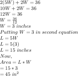2(5W)+2W=36\\10W+2W=36\\12W=36\\W=\frac{36}{12}\\W=3\ inches\\Putting\ W=3\ in\ second\ equation\\L=5W\\L=5(3)\\L=15\ inches\\Now,\\Area=L*W\\= 15*3\\=45\ in^2