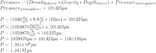 Pressure= (Density_{object} *Gravity*Depth_{object} )+Pressure_{atmosphere}\\Pressure_{atmosphere}=101325 pa \\\\P=(1030 \frac{kg}{m^{3}}*9.8\frac{m}{s^{2} }*105m)+ 101325 pa\\P=(1059870 \frac{kg*m^{2} }{m^{3}*s^{2}})+101325 pa\\P=(1059870 \frac{N}{m^{2}}+101325 pa\\ P=1059870 pa +101325 pa=1161195pa\\P=1.161x10^{6}pa\\ P=1.161Mpa