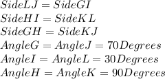 Side LJ = Side GI\\Side HI = Side KL\\Side GH = Side KJ\\Angle G =Angle J = 70 Degrees\\Angle I = Angle L = 30 Degrees\\Angle H = Angle K = 90 Degrees\\