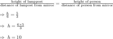 \frac{\text{height of lamppost}}{\text{distance of lampost from mirror}}=\frac{\text{height of person}}{\text{distance of person from mirror}}\\\\\Rightarrow\frac{h}{6}=\frac{5}{3}\\\\\Rightarrow\ h=\frac{6\times5}{3}\\\\\Rightarrow\ h=10