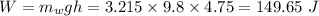 W = m_{w}gh = 3.215\times 9.8\times 4.75 = 149.65\ J