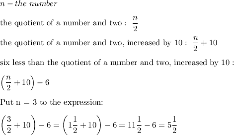 n-the\ number\\\\\text{the quotient of a number and two}:\ \dfrac{n}{2}\\\\\text{the quotient of a number and two, increased by 10}:\ \dfrac{n}{2}+10\\\\\text{six less than the quotient of a number and two, increased by 10}:\\\\\left(\dfrac{n}{2}+10\right)-6\\\\\text{Put n = 3 to the expression:}\\\\\left(\dfrac{3}{2}+10\right)-6=\left(1\dfrac{1}{2}+10\right)-6=11\dfrac{1}{2}-6=5\dfrac{1}{2}