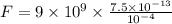 F = 9 \times 10^9 \times \frac{ 7.5 \times 10^{-13} }{ 10^{-4} }