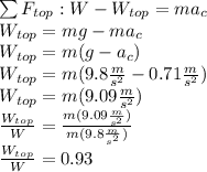 \sum F_{top}:W-W_{top}=ma_c\\W_{top}=mg-ma_c\\W_{top}=m(g-a_c)\\W_{top}=m(9.8\frac{m}{s^2}-0.71\frac{m}{s^2})\\W_{top}=m(9.09\frac{m}{s^2})\\\frac{W_{top}}{W}=\frac{m(9.09\frac{m}{s^2})}{m(9.8\frac{m}{s^2})}\\\frac{W_{top}}{W}=0.93
