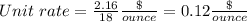 Unit\ rate =\frac{2.16}{18} \frac{\$}{ounce} =0.12\frac{\$}{ounce}