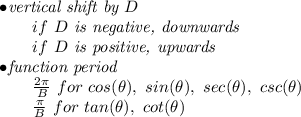\bf \begin{array}{llll}&#10;&#10;&#10;\bullet \textit{vertical shift by }{{  D}}\\&#10;\qquad if\ {{  D}}\textit{ is negative, downwards}\\&#10;\qquad if\ {{  D}}\textit{ is positive, upwards}\\&#10;\bullet \textit{function period}\\&#10;\qquad \frac{2\pi }{{{  B}}}\ for\ cos(\theta),\ sin(\theta),\ sec(\theta),\ csc(\theta)\\&#10;\qquad \frac{\pi }{{{  B}}}\ for\ tan(\theta),\ cot(\theta)&#10;\end{array}
