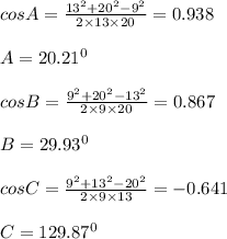 cosA=\frac{13^2+20^2-9^2}{2\times 13\times 20}=0.938\\\\A=20.21^0\\\\cosB=\frac{9^2+20^2-13^2}{2\times 9\times 20}=0.867\\\\B=29.93^0\\\\cosC=\frac{9^2+13^2-20^2}{2\times 9\times 13}=-0.641\\\\C=129.87^0\\\\