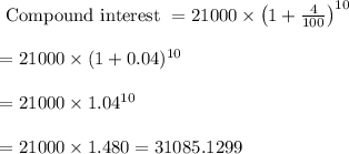 \begin{array}{l}{\text { Compound interest }=21000 \times\left(1+\frac{4}{100}\right)^{10}} \\\\ {=21000 \times(1+0.04)^{10}} \\\\ {=21000 \times 1.04^{10}} \\\\ {=21000 \times 1.480=31085.1299}\end{array}