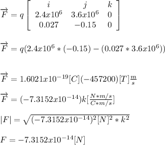 \overrightarrow{F}= q \left[\begin{array}{ccc}i&j&k\\2.4x10^{6}&3.6x10^{6}&0\\0.027&-0.15&0\end{array}\right]\\\\\\\overrightarrow{F}= q(2.4x10^{6}* (-0.15)- (0.027*3.6x10^{6}))\\\\\\\overrightarrow{F}= 1.6021x10^{-19} [C](-457200) [T]\frac{m}{s}\\\\\overrightarrow{F}=(-7.3152x10^{-14}) k [\frac{N*m/s}{C*m/s}]\\\\|F|= \sqrt{ (-7.3152x10^{-14})^{2}[N]^2 *k^{2}}\\\\F=-7.3152x10^{-14} [N]