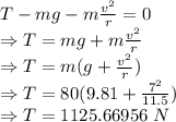 T-mg-m\frac{v^2}{r}=0\\\Rightarrow T=mg+m\frac{v^2}{r}\\\Rightarrow T=m(g+\frac{v^2}{r})\\\Rightarrow T=80(9.81+\frac{7^2}{11.5})\\\Rightarrow T=1125.66956\ N