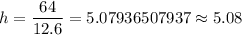 h=\dfrac{64}{12.6}=5.07936507937\approx5.08